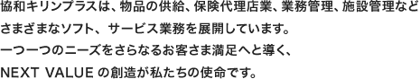 協和キリンプラスは、物品の供給、保険代理店業、業務管理、施設管理など さまざまなソフト、サービス業務を展開しています。 一つ一つのニーズをさらなるお客さま満足へと導く、 NEXT VALUEの創造が私たちの使命です。